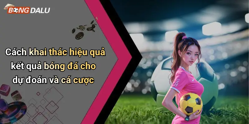 Cách khai thác hiệu quả kết quả bóng đá cho dự đoán và cá cược