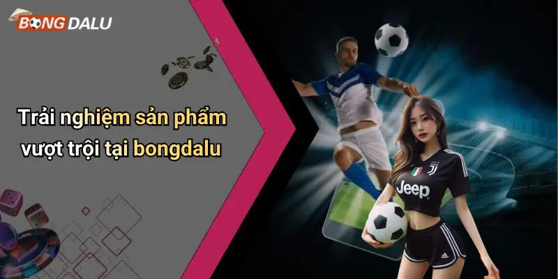 Trải nghiệm sản phẩm vượt trội tại bongdalu