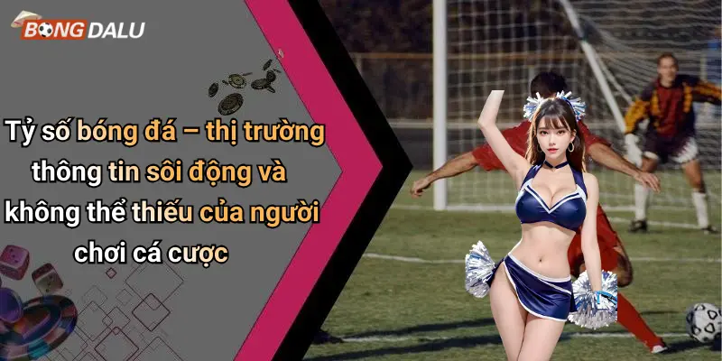 Tỷ số bóng đá – thị trường thông tin sôi động và không thể thiếu của người chơi cá cược